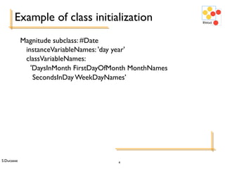 S.Ducasse 4
Example of class initialization
Magnitude subclass: #Date
instanceVariableNames: 'day year'
classVariableNames:
'DaysInMonth FirstDayOfMonth MonthNames
SecondsInDay WeekDayNames’
 