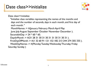 S.Ducasse 5
Date class>>initialize
Date class>>initialize
"Initialize class variables representing the names of the months and
days and the number of seconds, days in each month, and first day of
each month. "
MonthNames := #(January February March April May
June July August September October November December ).
SecondsInDay := 24 * 60 * 60.
DaysInMonth := #(31 28 31 30 31 30 31 31 30 31 30 31 ).
FirstDayOfMonth := #(1 32 60 91 121 152 182 213 244 274 305 335 ).
WeekDayNames := #(MondayTuesday WednesdayThursday Friday
Saturday Sunday )
 