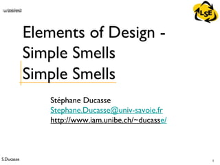 S.Ducasse 1
QuickTime™ and aTIFF (Uncompressed) decompressorare needed to see this picture.
Stéphane Ducasse
Stephane.Ducasse@univ-savoie.fr
http://www.iam.unibe.ch/~ducasse/
Elements of Design -
Simple Smells
Simple Smells
 