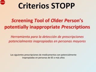 Criterios STOPP
Screening Tool of Older Person’s
potentially inappropriate Prescriptions
Herramienta para la detección de prescripciones
potencialmente inapropiadas en personas mayores
Las siguientes prescripciones de medicamentos son potencialmente
inapropiadas en personas de 65 o más años
 