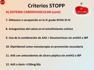 A) SISTEMA CARDIOVASCULAR (cont)
7. Diltiazem o verapamilo en la IC grado NYHA III-IV
8. Antagonistas del calcio en el estreñimiento crónico
9. Uso de la combinación de AAS + Dicumarínicos sin antiH2 o IBP
10. Dipiridamol como monoterapia en prevención secundaria
11. AAS con antecedentes de úlcera péptica sin antiH2 o IBP
12. AAS a dosis >150mg/día
Criterios STOPP
 