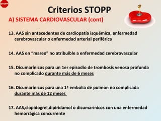 A) SISTEMA CARDIOVASCULAR (cont)
13. AAS sin antecedentes de cardiopatía isquémica, enfermedad
cerebrovascular o enfermedad arterial periférica
14. AAS en “mareo” no atribuible a enfermedad cerebrovascular
15. Dicumarínicos para un 1er episodio de trombosis venosa profunda
no complicado durante más de 6 meses
16. Dicumarínicos para una 1ª embolia de pulmon no complicada
durante más de 12 meses
17. AAS,clopidogrel,dipiridamol o dicumarínicos con una enfermedad
hemorrágica concurrente
Criterios STOPP
 