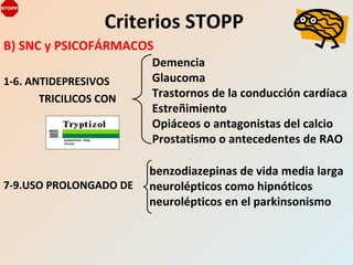 B) SNC y PSICOFÁRMACOS
1-6. ANTIDEPRESIVOS
TRICILICOS CON
7-9.USO PROLONGADO DE
Criterios STOPP
Demencia
Glaucoma
Trastornos de la conducción cardíaca
Estreñimiento
Opiáceos o antagonistas del calcio
Prostatismo o antecedentes de RAO
benzodiazepinas de vida media larga
neurolépticos como hipnóticos
neurolépticos en el parkinsonismo
 