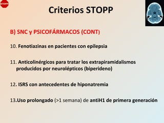B) SNC y PSICOFÁRMACOS (CONT)
10. Fenotiazinas en pacientes con epilepsia
11. Anticolinérgicos para tratar los extrapiramidalismos
producidos por neurolépticos (biperideno)
12. ISRS con antecedentes de hiponatremia
13.Uso prolongado (>1 semana) de antiH1 de primera generación
Criterios STOPP
 
