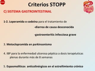 C) SISTEMA GASTROINTESTINAL
1-2. Loperamida o codeína para el tratamiento de
3. Metoclopramida en parkinsonismo
4. IBP para la enfermedad ulcerosa péptica a dosis terapéuticas
plenas durante más de 8 semanas
5. Espasmolíticos anticolinérgicos en el estreñimiento crónico
Criterios STOPP
-diarrea de causa desconocida
-gastroenteritis infecciosa grave
 