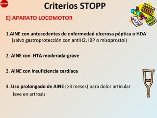 E) APARATO LOCOMOTOR
1.AINE con antecedentes de enfermedad ulcerosa péptica o HDA
(salvo gastroprotección con antiH2, IBP o misoprostol)
2. AINE con HTA moderada-grave
3. AINE con insuficiencia cardíaca
4. Uso prolongado de AINE (>3 meses) para dolor articular
leve en artrosis
Criterios STOPP
 
