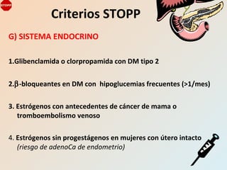 G) SISTEMA ENDOCRINO
1.Glibenclamida o clorpropamida con DM tipo 2
2.β-bloqueantes en DM con hipoglucemias frecuentes (>1/mes)
3. Estrógenos con antecedentes de cáncer de mama o
tromboembolismo venoso
4. Estrógenos sin progestágenos en mujeres con útero intacto
(riesgo de adenoCa de endometrio)
Criterios STOPP
 