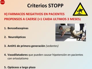 H) FARMACOS NEGATIVOS EN PACIENTES
PROPENSOS A CAERSE (>1 CAIDA ULTIMOS 3 MESES)
1. Benzodiazepinas
2. Neurolépticos
3. AntiH1 de primera generación (sedantes)
4. Vasodilatadores que pueden causar hipotensión en pacientes
con ortostatismo
5. Opiáceos a largo plazo
Criterios STOPP
 