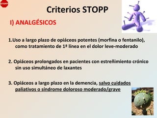 I) ANALGÉSICOS
1.Uso a largo plazo de opiáceos potentes (morfina o fentanilo),
como tratamiento de 1ª línea en el dolor leve-moderado
2. Opiáceos prolongados en pacientes con estreñimiento crónico
sin uso simultáneo de laxantes
3. Opiáceos a largo plazo en la demencia, salvo cuidados
paliativos o síndrome doloroso moderado/grave
Criterios STOPP
 