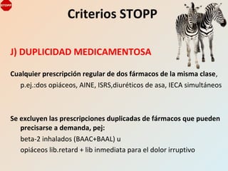 J) DUPLICIDAD MEDICAMENTOSA
Cualquier prescripción regular de dos fármacos de la misma clase,
p.ej.:dos opiáceos, AINE, ISRS,diuréticos de asa, IECA simultáneos
Se excluyen las prescripciones duplicadas de fármacos que pueden
precisarse a demanda, pej:
beta-2 inhalados (BAAC+BAAL) u
opiáceos lib.retard + lib inmediata para el dolor irruptivo
Criterios STOPP
 