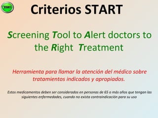 Criterios START
Screening Tool to Alert doctors to
the Right Treatment
Herramienta para llamar la atención del médico sobre
tratamientos indicados y apropiados.
Estos medicamentos deben ser considerados en personas de 65 o más años que tengan las
siguientes enfermedades, cuando no exista contraindicación para su uso
 