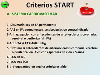 A. SISTEMA CARDIOVASCULAR
1- Dicumarínicos en FA permanente
2-AAS en FA permanente si anticoagulacion contraindicada
3-Antiagregacion con antecedentes de arteriosclerosis coronaria,
cerebral o periferica (sin FA)
4-AntiHTA si TAS>160mmHg
5-Estatinas si antecedentes de arteriosclerosis coronaria, cerebral
o periférica; en IAVD con esperanza de vida > 5 años
6-IECA en ICC
7-IECA tras SCA
8-β-bloqueantes en angina crónica estable
Criterios START
 