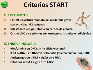 Criterios START
D. LOCOMOTOR
1. FARME en artritis reumatoide moderada-grave
con actividad >12 semanas
2. Bifosfonatos en pacietnes con corticoide crónico
3. Calcio+VitD en pacientes con osteoporosis clínica o radiológica
E. ENDOCRINOLOGIA
• Metformina en DM2 sin insuficiencia renal
• IECA o ARA-II en DM con nefropatía (microalbuminuria+/- IRC)
• Antiagregacion si DM + algún otro FRCV
• Estatinas si DM + algún otro FRCV
 