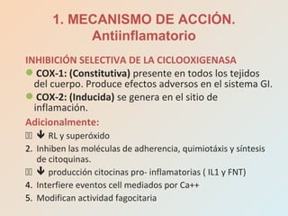 INHIBICIÓN SELECTIVA DE LA CICLOOXIGENASA
COX-1: (Constitutiva) presente en todos los tejidos
del cuerpo. Produce efectos adversos en el sistema GI.
COX-2: (Inducida) se genera en el sitio de
inflamación.
Adicionalmente:
11  RL y superóxido
2. Inhiben las moléculas de adherencia, quimiotáxis y síntesis
de citoquinas.
11  producción citocinas pro- inflamatorias ( IL1 y FNT)
4. Interfiere eventos cell mediados por Ca++
5. Modifican actividad fagocitaria
1. MECANISMO DE ACCIÓN.
Antiinflamatorio
 