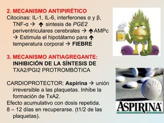 2. MECANISMO ANTIPIRÉTICO
Citocinas: IL-1, IL-6, interferones α y β,
TNF-α   sintesis de PGE2
periventriculares cerebrales  AMPc
 Estimula el hipotálamo para 
temperatura corporal  FIEBRE
3. MECANISMO ANTIAGREGANTE:
INHIBICIÓN DE LA SÍNTESIS DE
TXA2/PGI2 PROTROMBÓTICA
CARDIOPROTECTOR: Aspirina  unión
irreversible a las plaquetas. Inhibe la
formación de TxA2.
Efecto acumulativo con dosis repetida.
8 – 12 días en recuperarse. (t1/2 de las
plaquetas).
 