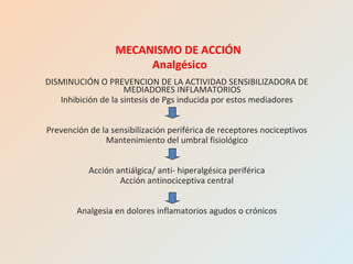 DISMINUCIÓN O PREVENCION DE LA ACTIVIDAD SENSIBILIZADORA DE
MEDIADORES INFLAMATORIOS
Inhibición de la sintesis de Pgs inducida por estos mediadores
Prevención de la sensibilización periférica de receptores nociceptivos
Mantenimiento del umbral fisiológico
Acción antiálgica/ anti- hiperalgésica periférica
Acción antinociceptiva central
Analgesia en dolores inflamatorios agudos o crónicos
MECANISMO DE ACCIÓN
Analgésico
 