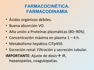 • Ácidos orgánicos débiles.
• Buena absorción VO.
• Alta unión a Proteínas plasmáticas (80–90%)
• Concentración máxima en plasma 1 – 4 h.
• Metabolismo hepático CITp450.
• Excreción renal: Filtración y secreción tubular.
IMPORTANTE: Ajuste de dosis IR,
hepatopatías, coagulopatías.
FARMACOCINÉTICA.
FARMACODINAMIA
 