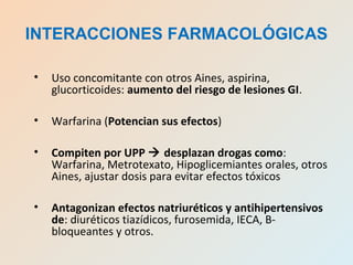 • Uso concomitante con otros Aines, aspirina,
glucorticoides: aumento del riesgo de lesiones GI.
• Warfarina (Potencian sus efectos)
• Compiten por UPP  desplazan drogas como:
Warfarina, Metrotexato, Hipoglicemiantes orales, otros
Aines, ajustar dosis para evitar efectos tóxicos
• Antagonizan efectos natriuréticos y antihipertensivos
de: diuréticos tiazídicos, furosemida, IECA, B-
bloqueantes y otros.
INTERACCIONES FARMACOLÓGICAS
 