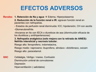 Renales 1. Retención de Na y agua  Edema, Hiperpotasemia
2. Reducción de la función renal o IR: agravan función renal en
pacientes con nefropatías.
- Estados de perfusión renal disminuida: ICC; hipotensión, CH con ascitis
-Glomerulonefritis
-Ancianos en tto con IECA o diureticos de asa (disminución eficacia de
los diuréticos y antihipertensores)
3. Nefropatía analgésica (solo mejora con la retirada de AINES):
Nefritis intersticial y necrosis tubular.
Riesgo alto: fenoprofeno, indometacina,
Riesgo medio: naproxeno- ibuprofeno, slindaco –diclofenaco, oxicam
Riesgo alto: paracetamol.
SNC Cefalalgia, Vértigo / mareo, Confusión
Disminución umbral de convulsiones
Depresión
Hiperventilación ( salicilatos)
EFECTOS ADVERSOS
 