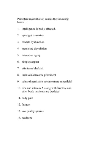 Persistent masturbation causes the following
harms…

1. Intelligence is badly affected.

2. eye sight is weaken

3. erectile dysfunction

4. premature ejaculation

5. premature aging

6. pimples appear

7. skin turns blackish

8. limb veins become prominent

9. veins of penis also become more superficial

10. zinc and vitamin A along with fructose and
    other body nutrients are depleted

11. body pain

12. fatigue

13. low quality sperms

14. headache
 