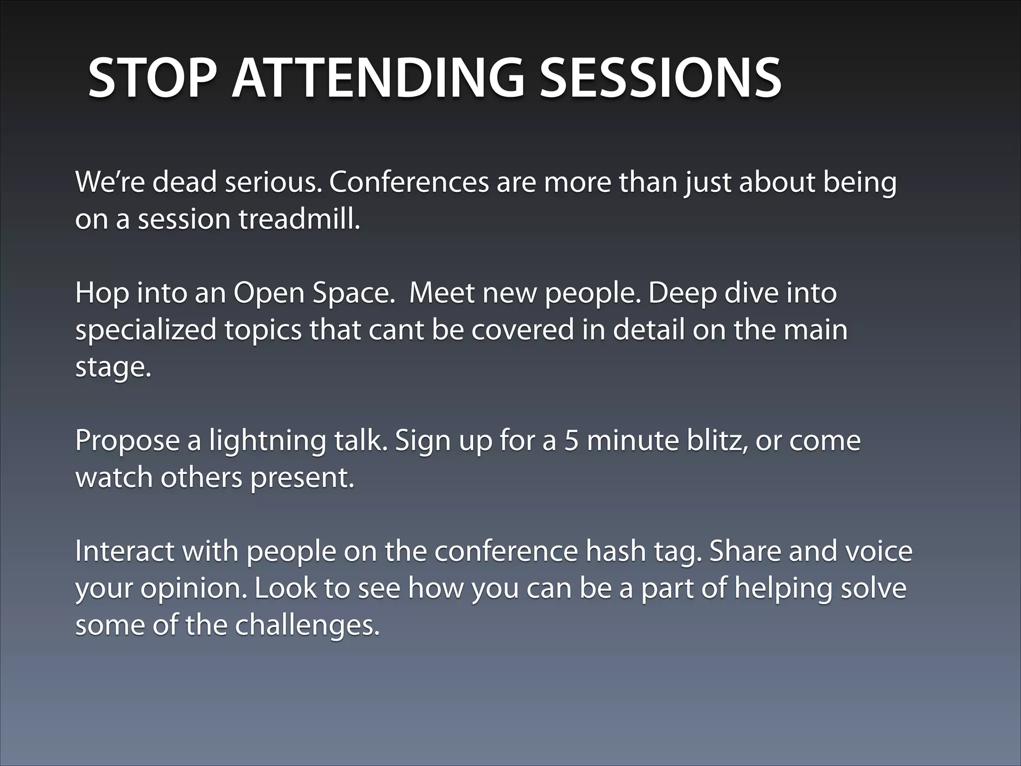 STOP ATTENDING SESSIONS
We’re dead serious. Conferences are more than just about being
on a session treadmill.
!
Hop into an Open Space. Meet new people. Deep dive into
specialized topics that cant be covered in detail on the main
stage.
!
Propose a lightning talk. Sign up for a 5 minute blitz, or come
watch others present.
!
Interact with people on the conference hash tag. Share and voice
your opinion. Look to see how you can be a part of helping solve
some of the challenges.