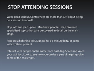 STOP ATTENDING SESSIONS 
We’re dead serious. Conferences are more than just about being 
on a session treadmill. 
! 
Hop into an Open Space. Meet new people. Deep dive into 
specialized topics that cant be covered in detail on the main 
stage. 
! 
Propose a lightning talk. Sign up for a 5 minute blitz, or come 
watch others present. 
! 
Interact with people on the conference hash tag. Share and voice 
your opinion. Look to see how you can be a part of helping solve 
some of the challenges. 
