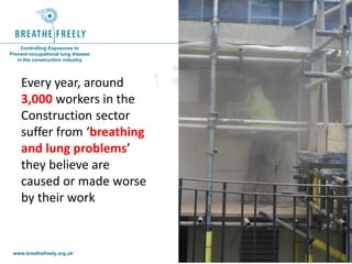www.breathefreely.org.uk www.bohs.org
Controlling Exposures to
Prevent occupational lung disease
in the construction industry
Every year, around
3,000 workers in the
Construction sector
suffer from ‘breathing
and lung problems’
they believe are
caused or made worse
by their work
 