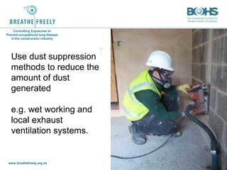 www.breathefreely.org.uk www.bohs.org
Controlling Exposures to
Prevent occupational lung disease
in the construction industry
Use dust suppression
methods to reduce the
amount of dust
generated
e.g. wet working and
local exhaust
ventilation systems.
 