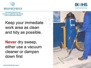 www.breathefreely.org.uk www.bohs.org
Controlling Exposures to
Prevent occupational lung disease
in the construction industry
Keep your immediate
work area as clean
and tidy as possible.
Never dry sweep,
either use a vacuum
cleaner or dampen
down first
 