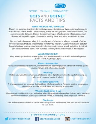 BOTS AND BOTNET
FACTS AND TIPS
S T O P T H I N K C O N N E C T. O R G
@STOPTHNKCONNECT STOPTHINKCONNECT STOPTHINKCONNECT
WHAT ARE BOTS AND BOTNETS?
There’s no question that the internet is awesome; it makes our lives easier and connects
us to the rest of the world. Unfortunately, there are bad guys out there who harness that
convenience to do harm. One of the common types of cybercrime infects connected
devices with specific types of malware, turning them into what are known as bots.
Once a device becomes a bot, it is usually part of a botnet – a larger network of other
infected devices that are all controlled remotely by hackers. Cybercriminals use bots for
financial gain or to steal, send spam to infect more devices or attack websites. A botnet
can have anywhere from a few hundred to many thousand devices at its disposal.
WHAT CAN YOU DO?
Help protect yourself and others against bots and other malicious attacks by following these
STOP. THINK. CONNECT. tips:
Keep a clean machine
Having the latest security software, web browser and operating system is the best defense against
viruses, malware and other online threats.
Back it up
Protect your valuable work, music, photos and other digital information by regularly making an
electronic copy and storing it safely.
Make better passwords
A strong password is a sentence that is at least 12 characters long. Focus on positive sentences or
phrases that you like to think about and are easy to remember.
When in doubt, throw it out
Links in email, social media posts and online advertising are often how cybercriminals try to steal your
personal information. Even if you know the source, if something looks suspicious, delete it.
Plug & scan
USBs and other external devices can be infected by viruses and malware. Use your security software
to scan them.
 