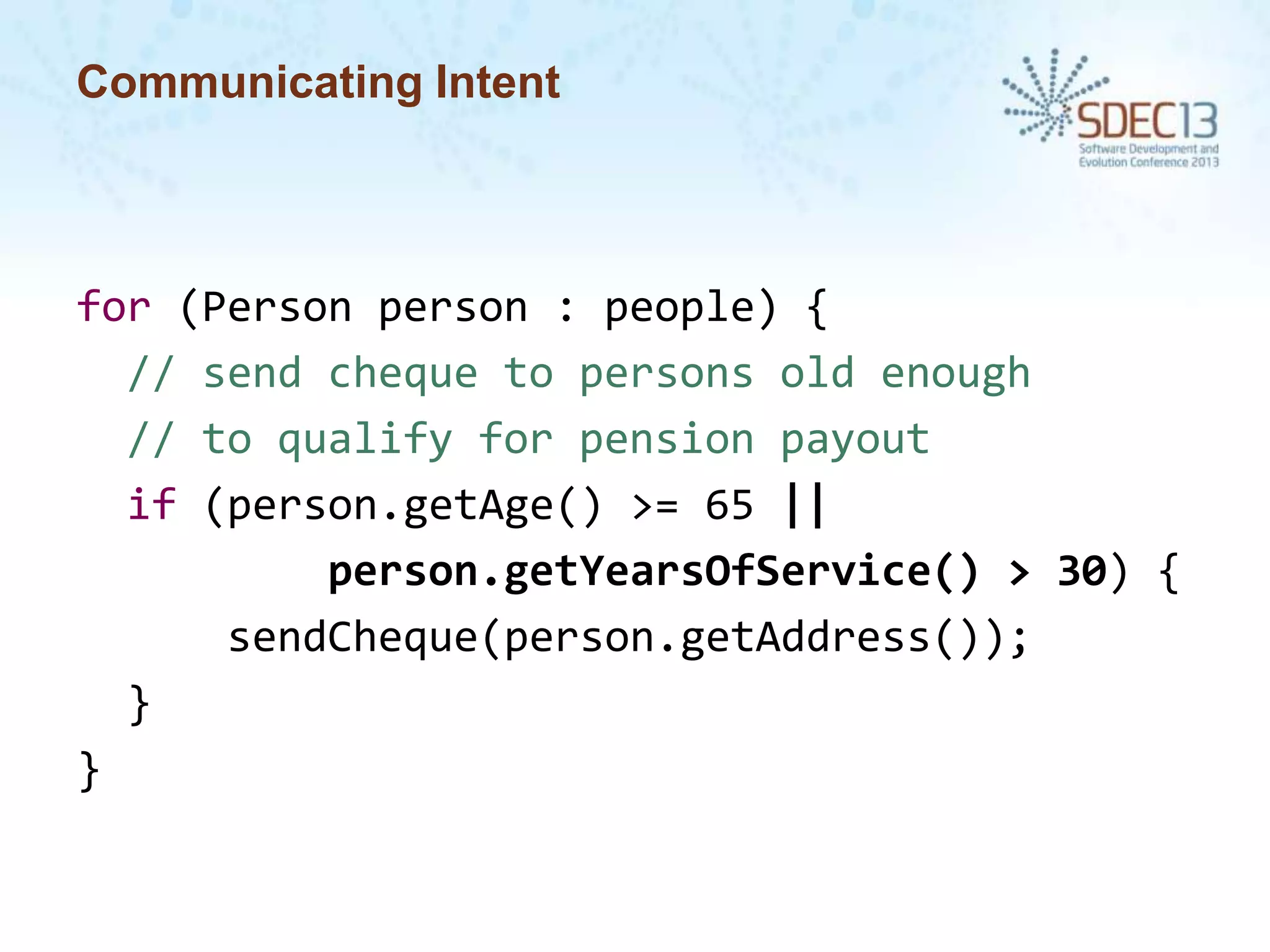 Communicating Intent

for (Person person : people) {
// send cheque to persons old enough
// to qualify for pension payout
if (person.getAge() >= 65 ||
person.getYearsOfService() > 30) {
sendCheque(person.getAddress());
}
}

 