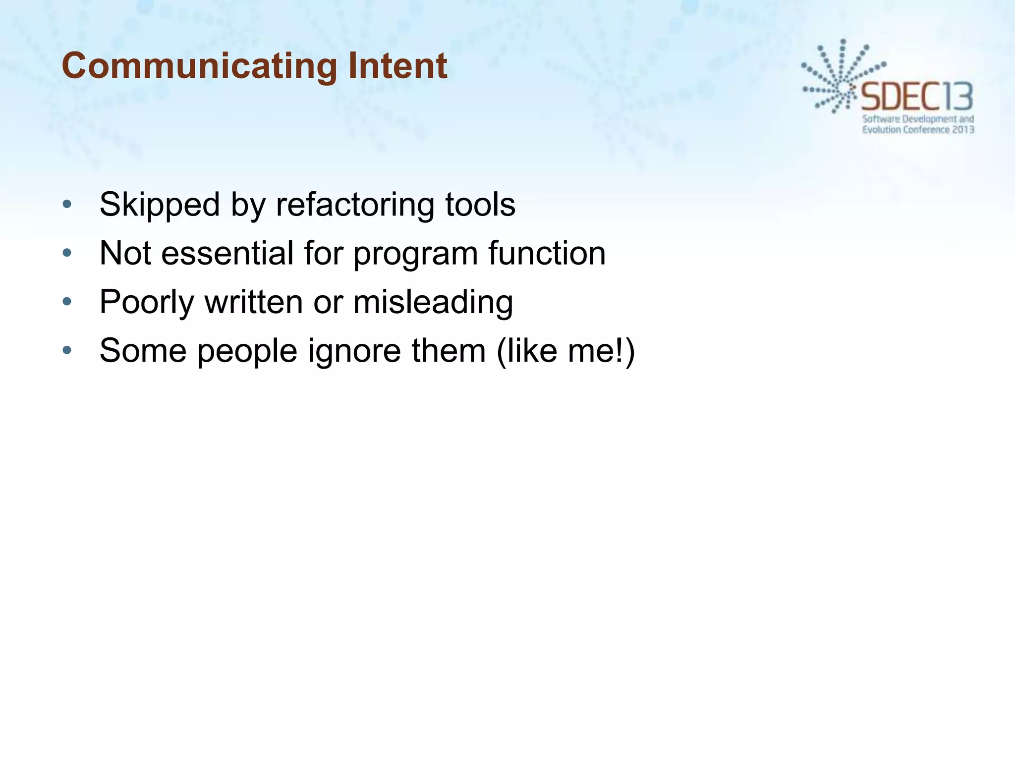 Communicating Intent

•
•
•
•

Skipped by refactoring tools
Not essential for program function
Poorly written or misleading
Some people ignore them (like me!)

 