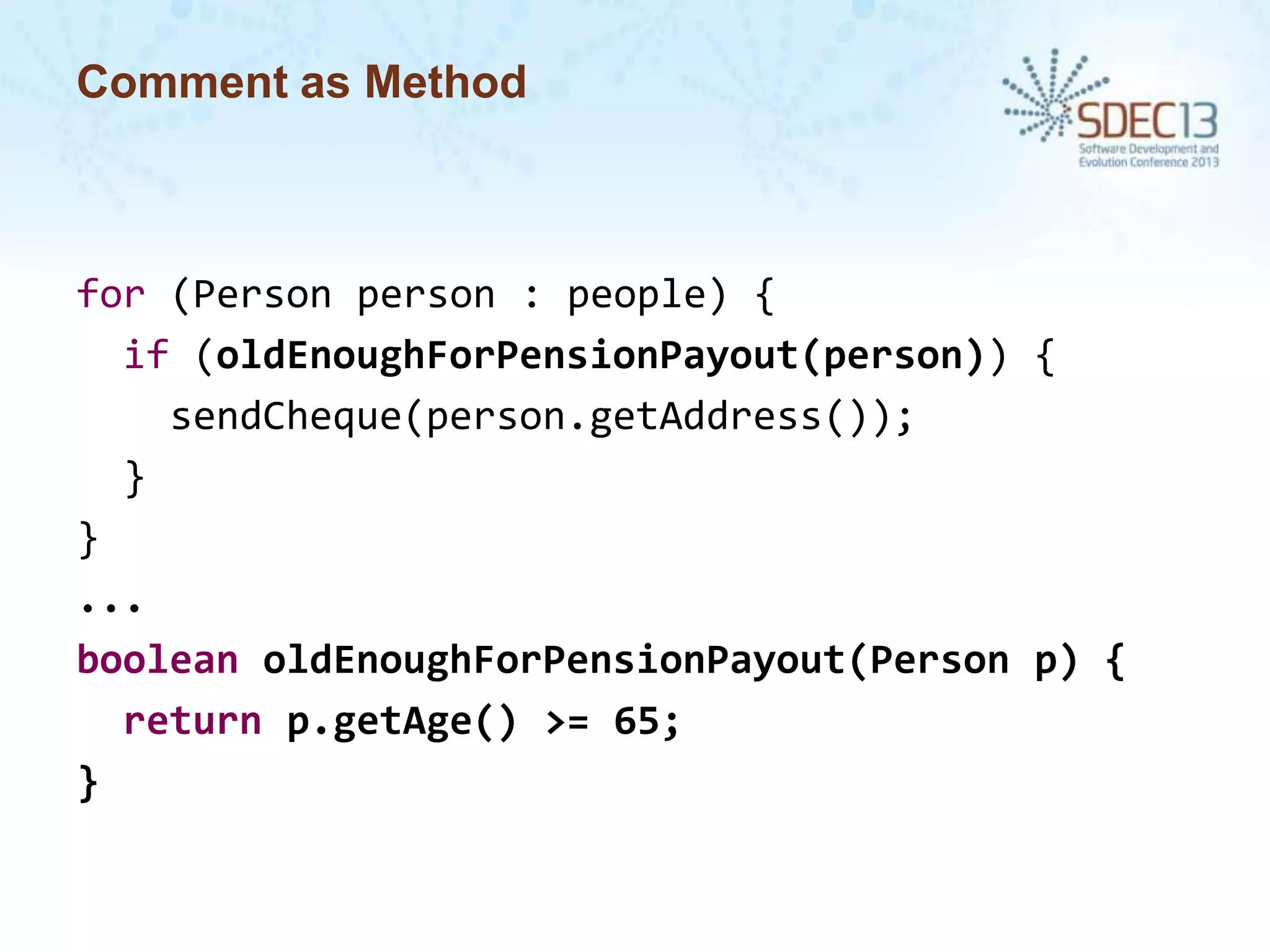 Comment as Method

for (Person person : people) {
if (oldEnoughForPensionPayout(person)) {
sendCheque(person.getAddress());
}
}
...
boolean oldEnoughForPensionPayout(Person p) {
return p.getAge() >= 65;
}

 