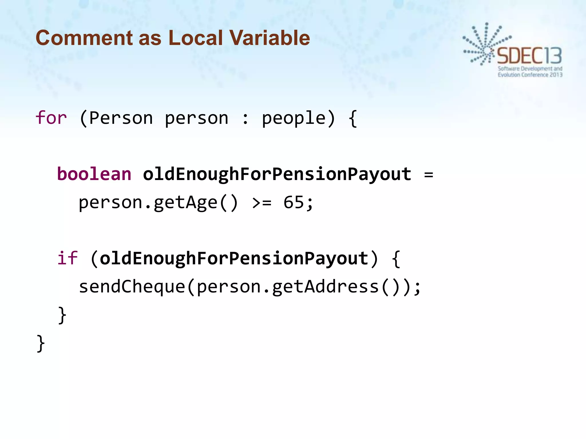 Comment as Local Variable

for (Person person : people) {
boolean oldEnoughForPensionPayout =
person.getAge() >= 65;

if (oldEnoughForPensionPayout) {
sendCheque(person.getAddress());
}
}

 