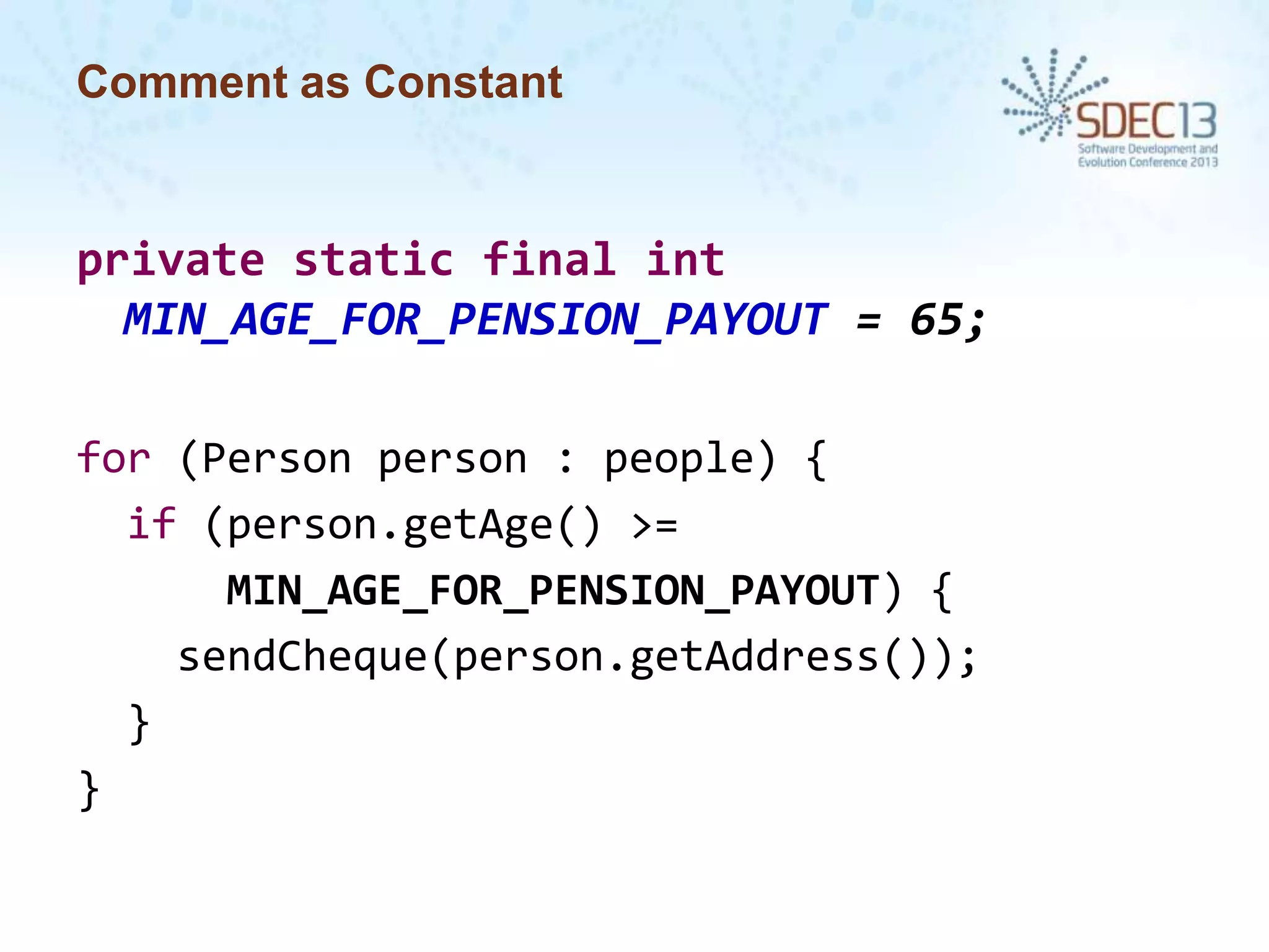 Comment as Constant

private static final int
MIN_AGE_FOR_PENSION_PAYOUT = 65;
for (Person person : people) {
if (person.getAge() >=
MIN_AGE_FOR_PENSION_PAYOUT) {
sendCheque(person.getAddress());
}
}

 
