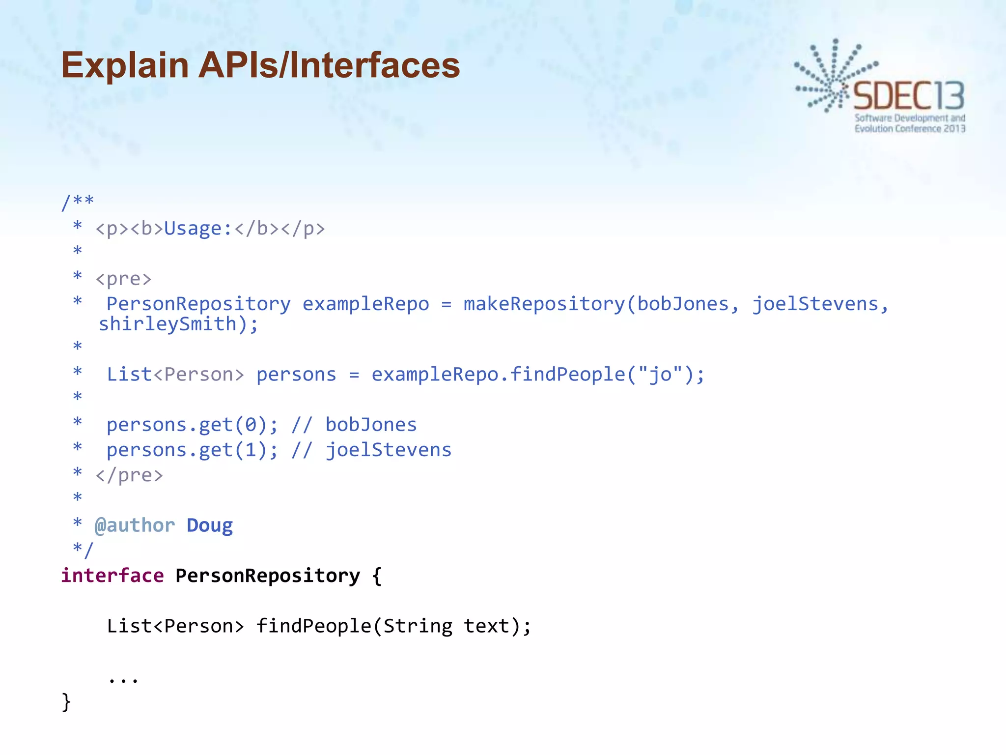 Explain APIs/Interfaces

/**
* <p><b>Usage:</b></p>
*
* <pre>
* PersonRepository exampleRepo = makeRepository(bobJones, joelStevens,
shirleySmith);
*
* List<Person> persons = exampleRepo.findPeople("jo");
*
* persons.get(0); // bobJones
* persons.get(1); // joelStevens
* </pre>
*
* @author Doug
*/
interface PersonRepository {
List<Person> findPeople(String text);
...
}

 