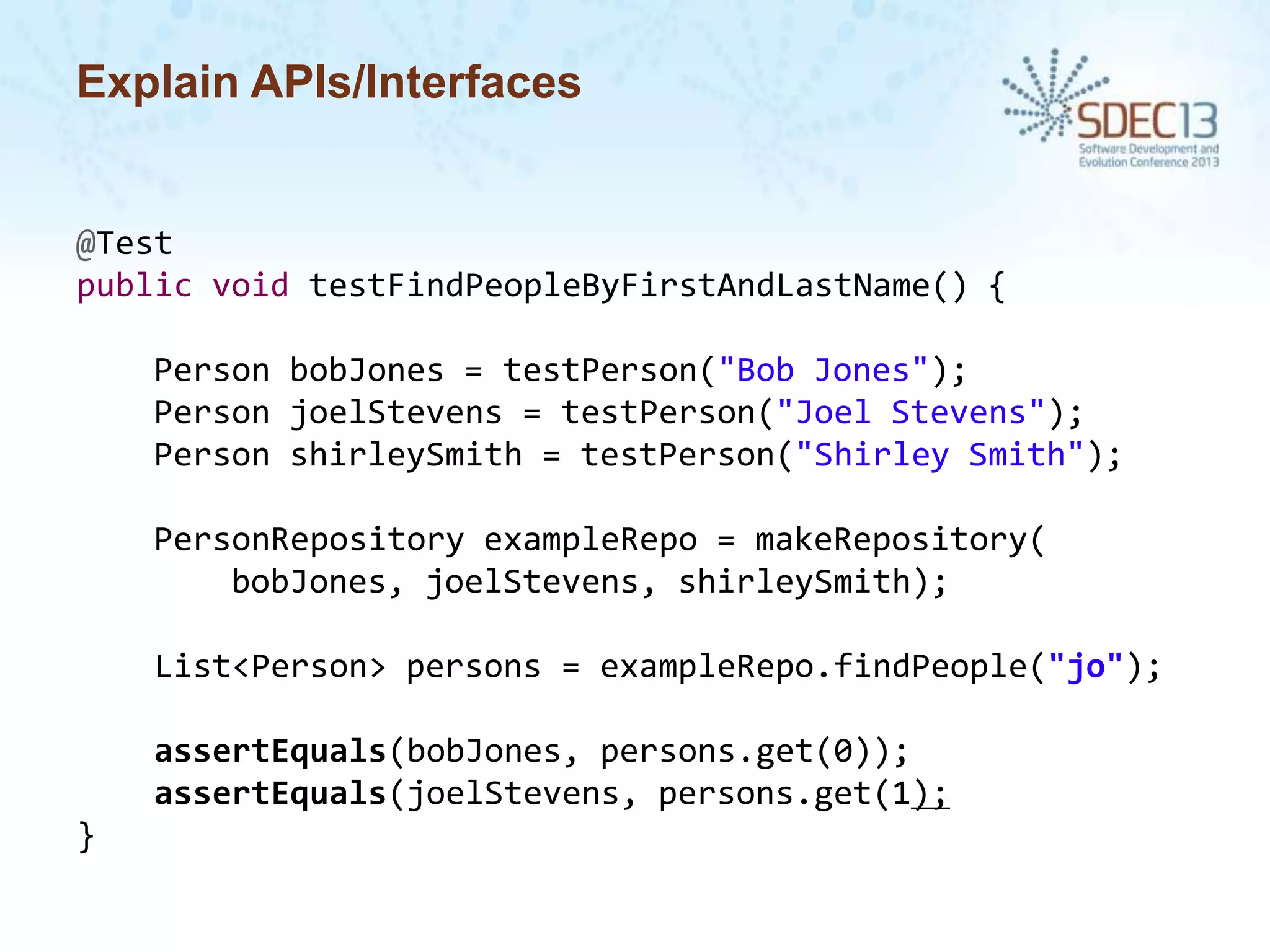 Explain APIs/Interfaces

@Test
public void testFindPeopleByFirstAndLastName() {
Person bobJones = testPerson("Bob Jones");
Person joelStevens = testPerson("Joel Stevens");
Person shirleySmith = testPerson("Shirley Smith");

PersonRepository exampleRepo = makeRepository(
bobJones, joelStevens, shirleySmith);
List<Person> persons = exampleRepo.findPeople("jo");

assertEquals(bobJones, persons.get(0));
assertEquals(joelStevens, persons.get(1);
}

 