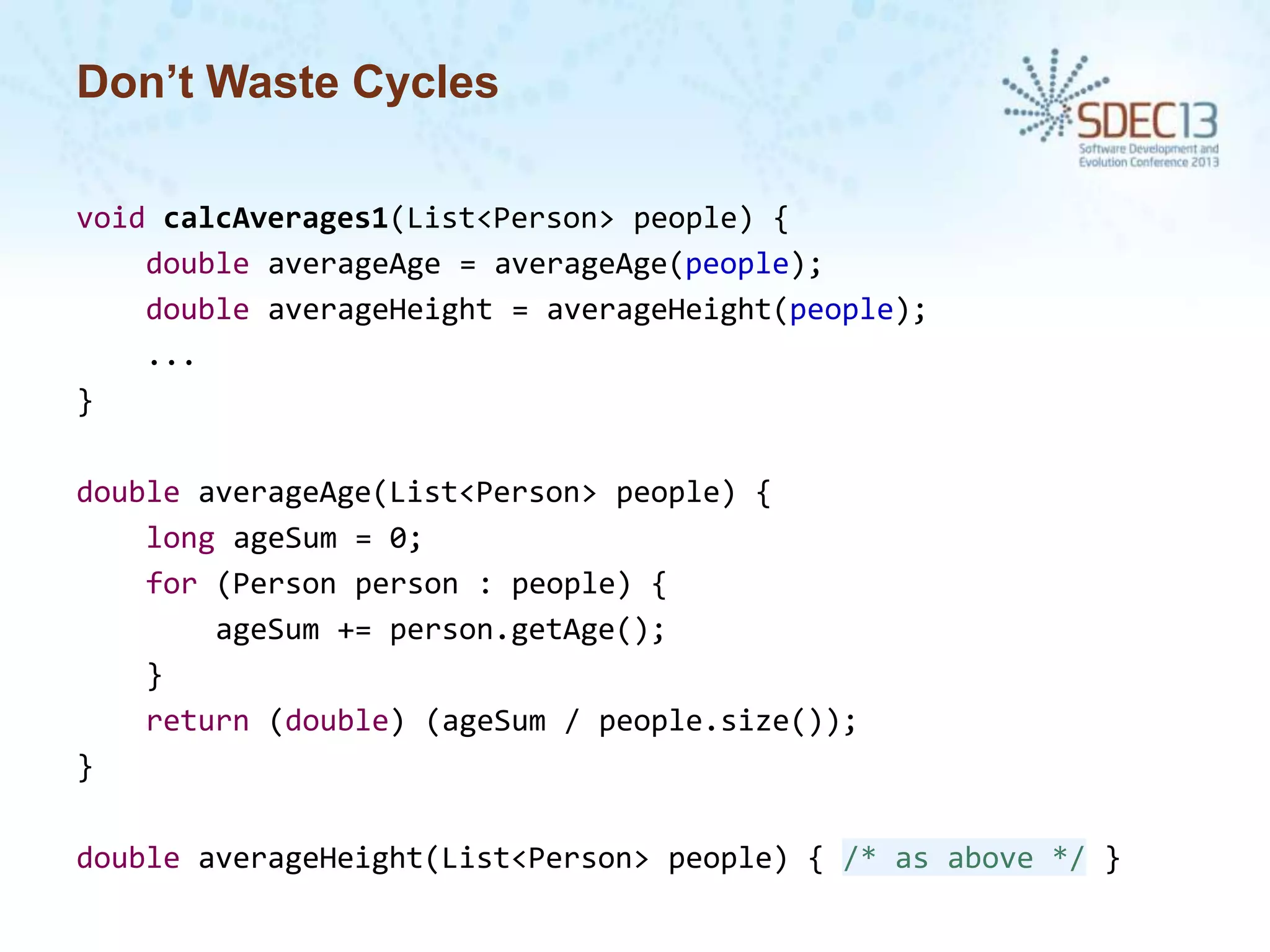 Don’t Waste Cycles
void calcAverages1(List<Person> people) {
double averageAge = averageAge(people);
double averageHeight = averageHeight(people);
...
}
double averageAge(List<Person> people) {
long ageSum = 0;
for (Person person : people) {
ageSum += person.getAge();
}
return (double) (ageSum / people.size());
}
double averageHeight(List<Person> people) { /* as above */ }

 