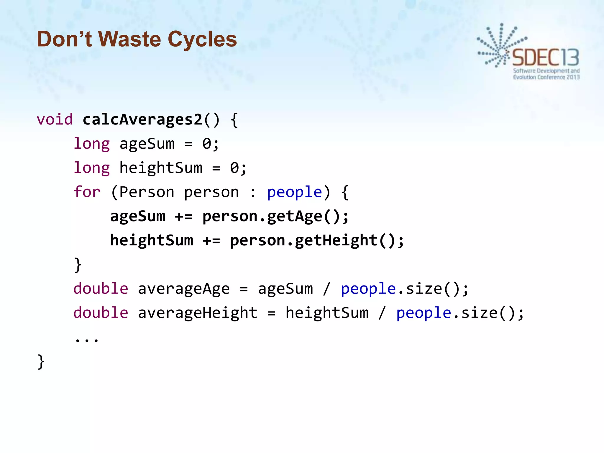 Don’t Waste Cycles

void calcAverages2() {
long ageSum = 0;
long heightSum = 0;
for (Person person : people) {
ageSum += person.getAge();
heightSum += person.getHeight();
}
double averageAge = ageSum / people.size();
double averageHeight = heightSum / people.size();
...
}

 