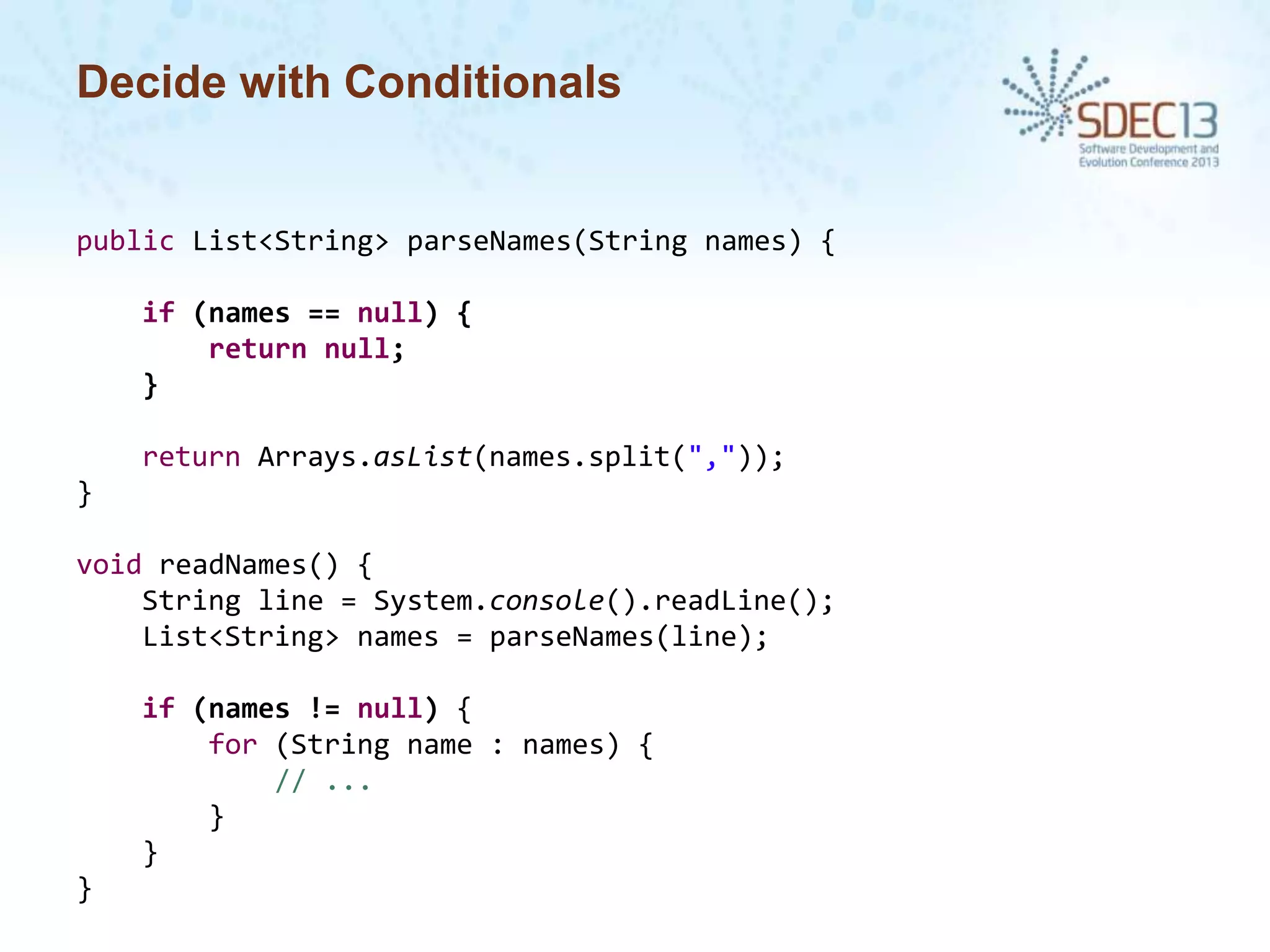Decide with Conditionals

public List<String> parseNames(String names) {

if (names == null) {
return null;
}
return Arrays.asList(names.split(","));
}
void readNames() {
String line = System.console().readLine();
List<String> names = parseNames(line);
if (names != null) {
for (String name : names) {
// ...
}
}
}

 