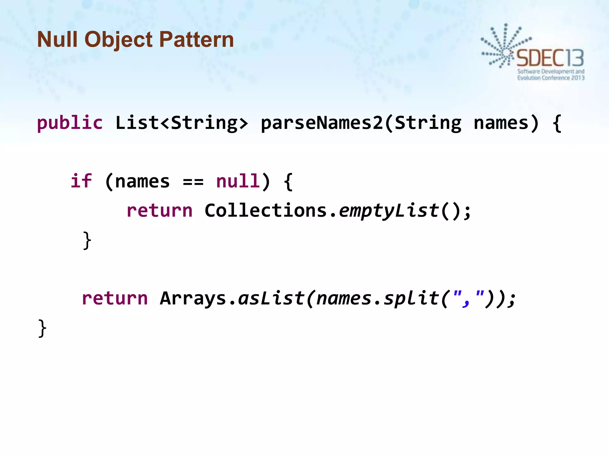 Null Object Pattern

public List<String> parseNames2(String names) {
if (names == null) {
return Collections.emptyList();
}
return Arrays.asList(names.split(","));
}

 