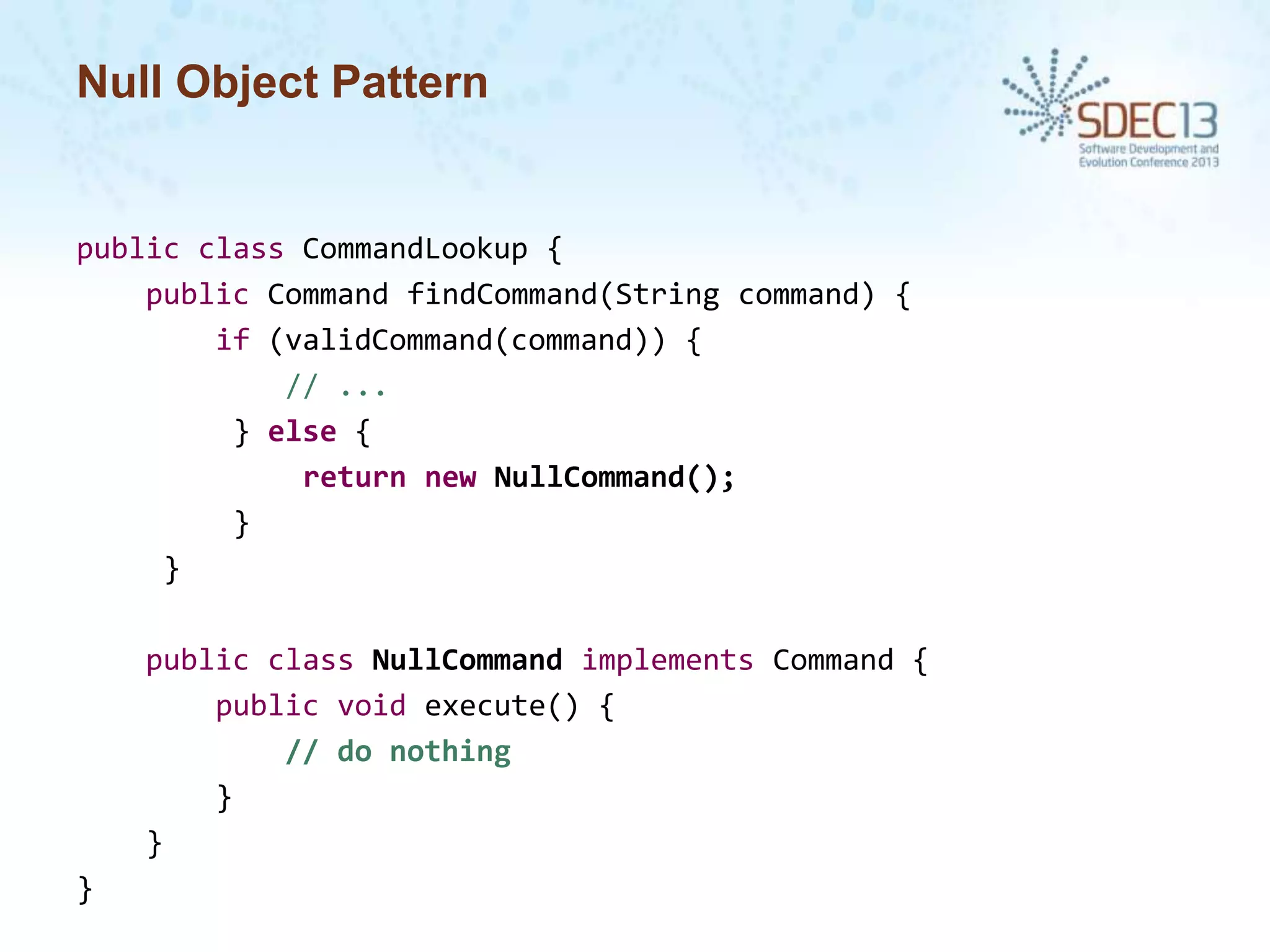 Null Object Pattern

public class CommandLookup {
public Command findCommand(String command) {
if (validCommand(command)) {
// ...
} else {
return new NullCommand();
}
}
public class NullCommand implements Command {
public void execute() {
// do nothing
}
}
}

 