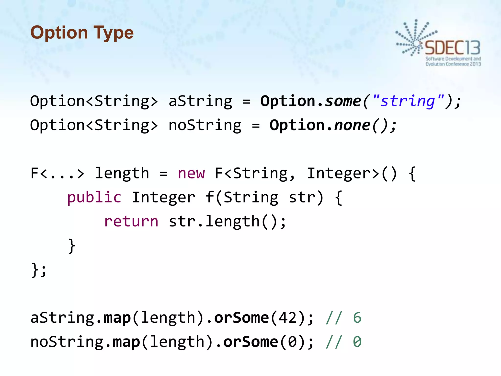 Option Type

Option<String> aString = Option.some("string");
Option<String> noString = Option.none();
F<...> length = new F<String, Integer>() {
public Integer f(String str) {
return str.length();
}
};
aString.map(length).orSome(42); // 6
noString.map(length).orSome(0); // 0

 
