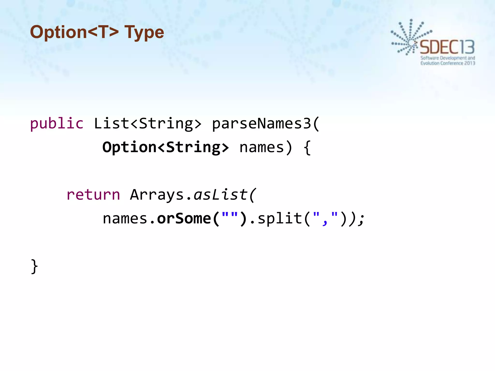 Option<T> Type

public List<String> parseNames3(
Option<String> names) {
return Arrays.asList(
names.orSome("").split(","));
}

 