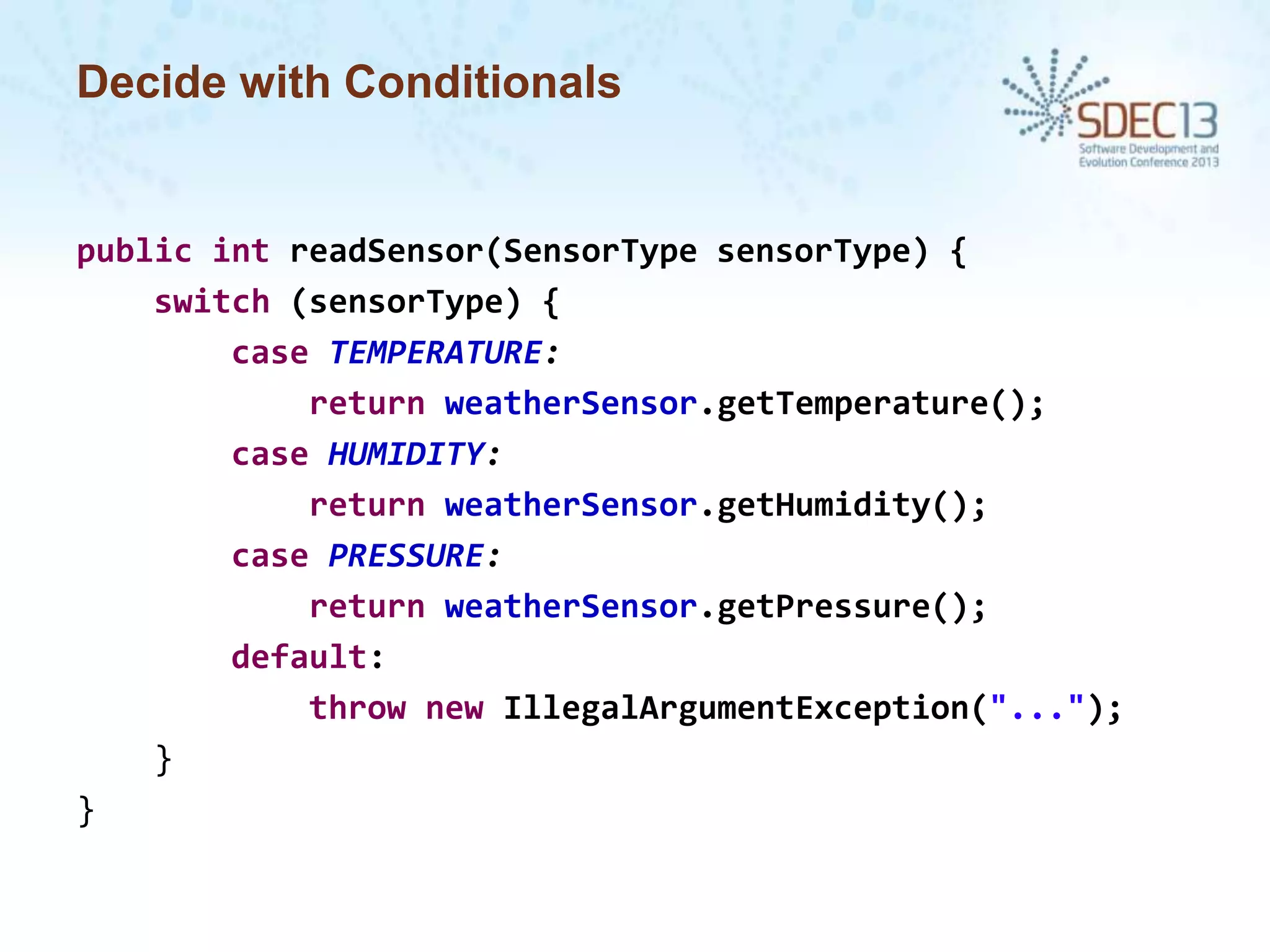 Decide with Conditionals

public int readSensor(SensorType sensorType) {
switch (sensorType) {
case TEMPERATURE:
return weatherSensor.getTemperature();
case HUMIDITY:
return weatherSensor.getHumidity();
case PRESSURE:
return weatherSensor.getPressure();
default:
throw new IllegalArgumentException("...");
}
}

 