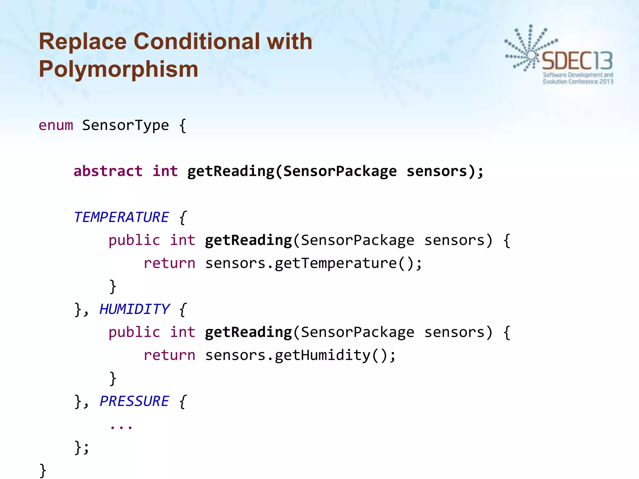 Replace Conditional with
Polymorphism
enum SensorType {

abstract int getReading(SensorPackage sensors);
TEMPERATURE {
public int
return
}
}, HUMIDITY {
public int
return
}
}, PRESSURE {
...
};
}

getReading(SensorPackage sensors) {
sensors.getTemperature();

getReading(SensorPackage sensors) {
sensors.getHumidity();

 