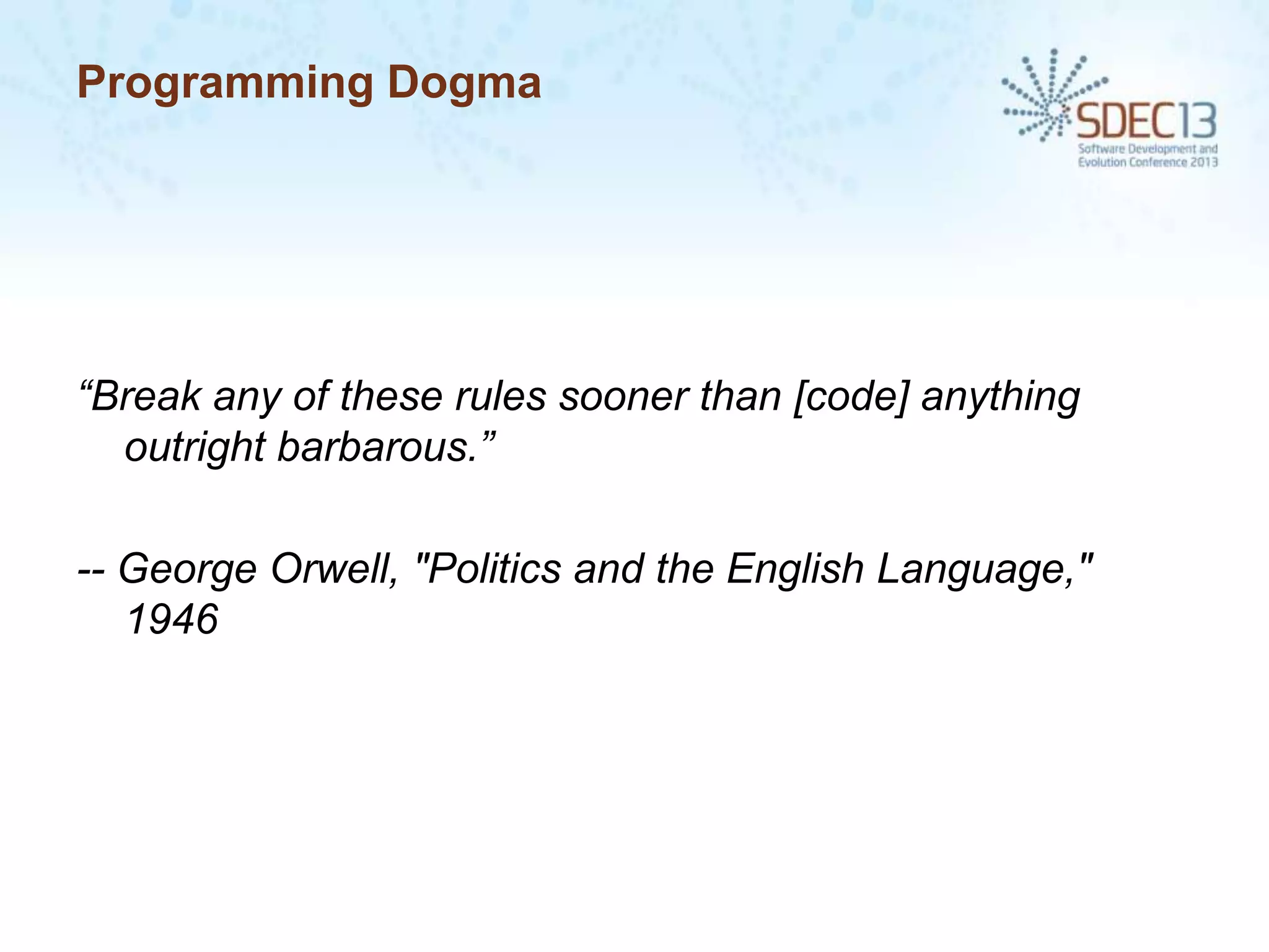 Programming Dogma

“Break any of these rules sooner than [code] anything
outright barbarous.”
-- George Orwell, "Politics and the English Language,"
1946

 