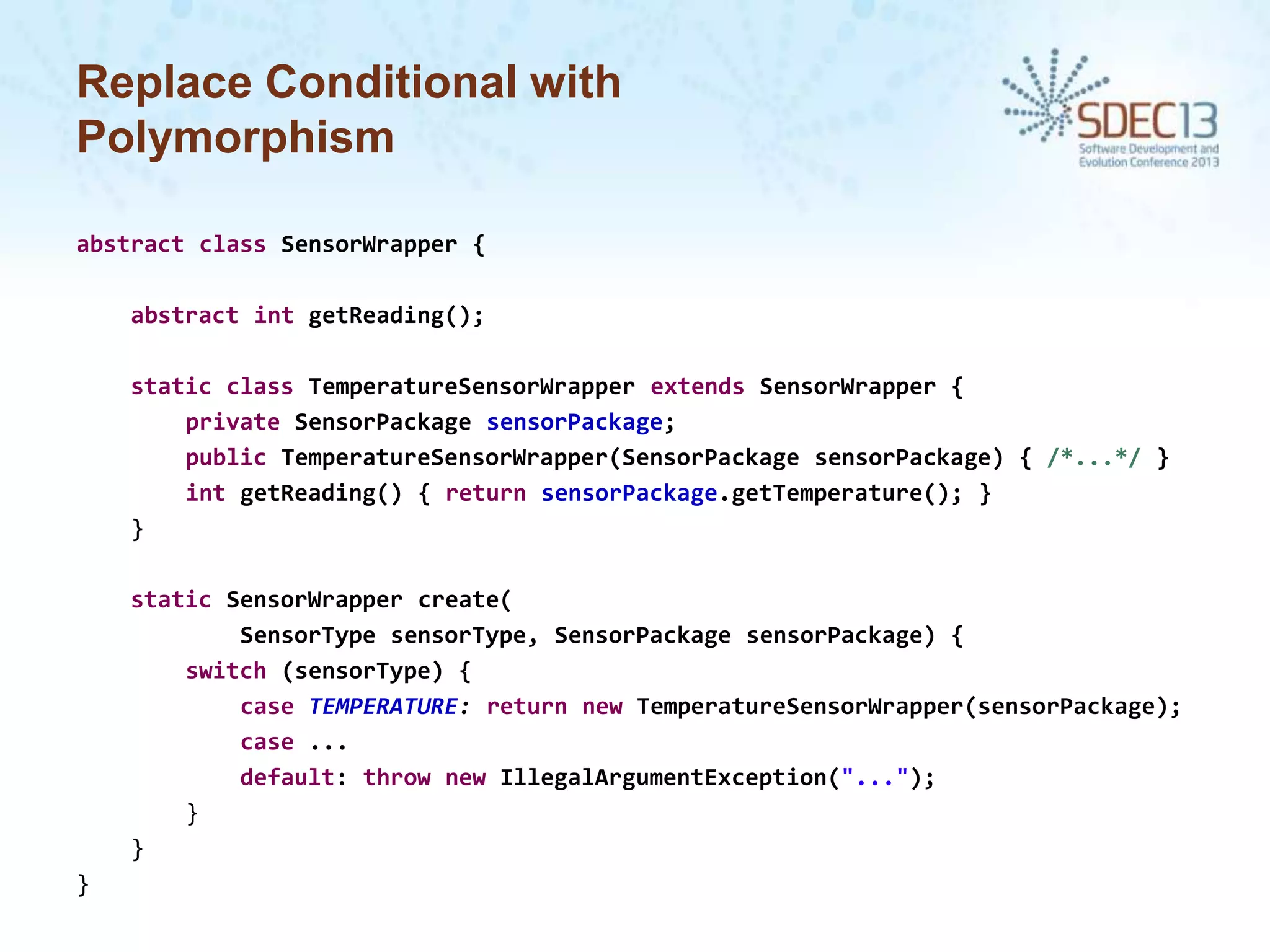 Replace Conditional with
Polymorphism
abstract class SensorWrapper {
abstract int getReading();
static class TemperatureSensorWrapper extends SensorWrapper {
private SensorPackage sensorPackage;
public TemperatureSensorWrapper(SensorPackage sensorPackage) { /*...*/ }
int getReading() { return sensorPackage.getTemperature(); }
}
static SensorWrapper create(
SensorType sensorType, SensorPackage sensorPackage) {
switch (sensorType) {
case TEMPERATURE: return new TemperatureSensorWrapper(sensorPackage);
case ...
default: throw new IllegalArgumentException("...");
}
}
}

 