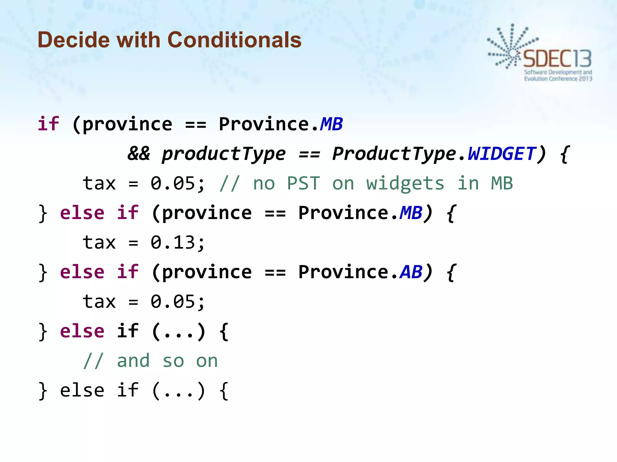 Decide with Conditionals

if (province == Province.MB
&& productType == ProductType.WIDGET) {
tax = 0.05; // no PST on widgets in MB
} else if (province == Province.MB) {
tax = 0.13;
} else if (province == Province.AB) {
tax = 0.05;
} else if (...) {
// and so on
} else if (...) {

 