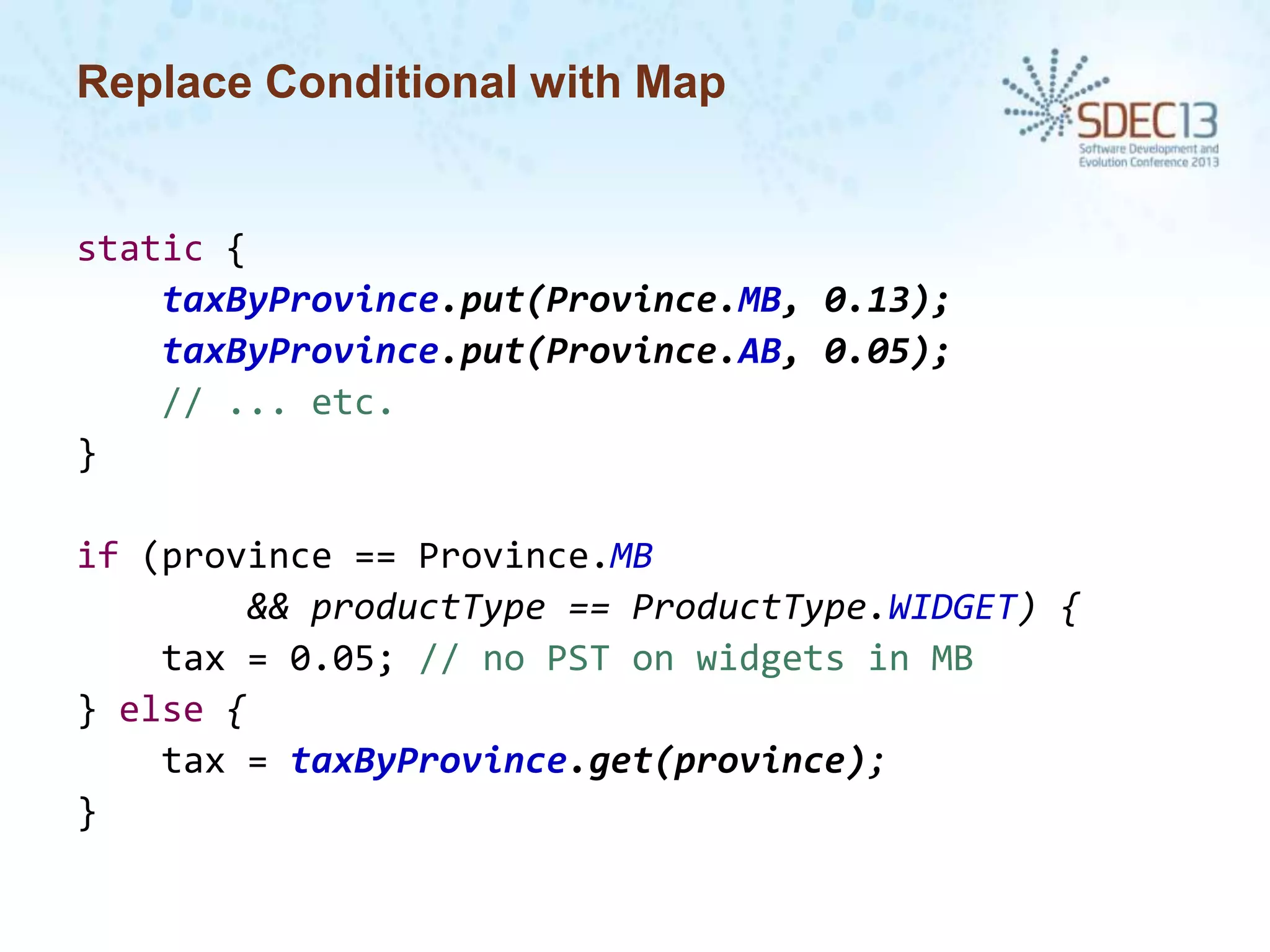 Replace Conditional with Map

static {
taxByProvince.put(Province.MB, 0.13);
taxByProvince.put(Province.AB, 0.05);
// ... etc.
}

if (province == Province.MB
&& productType == ProductType.WIDGET) {
tax = 0.05; // no PST on widgets in MB
} else {
tax = taxByProvince.get(province);
}

 